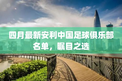 四月最新安利中国足球俱乐部名单，瞩目之选