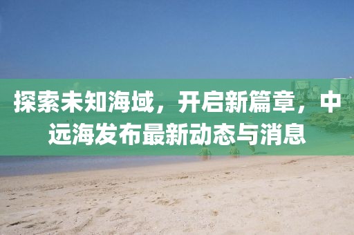探索未知海域，开启新篇章，中远海发布最新动态与消息