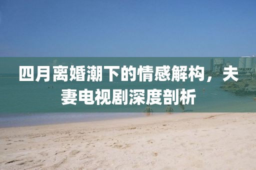 四月离婚潮下的情感解构，夫妻电视剧深度剖析