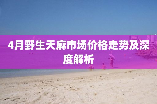 4月野生天麻市场价格走势及深度解析