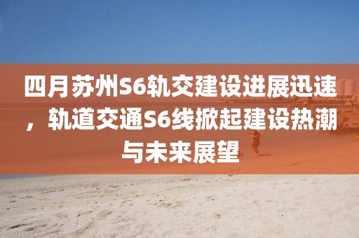 四月苏州S6轨交建设进展迅速，轨道交通S6线掀起建设热潮与未来展望