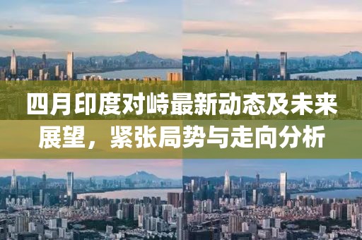 四月印度对峙最新动态及未来展望，紧张局势与走向分析