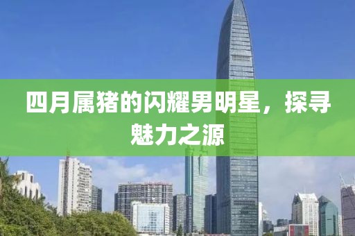 四月属猪的闪耀男明星，探寻魅力之源