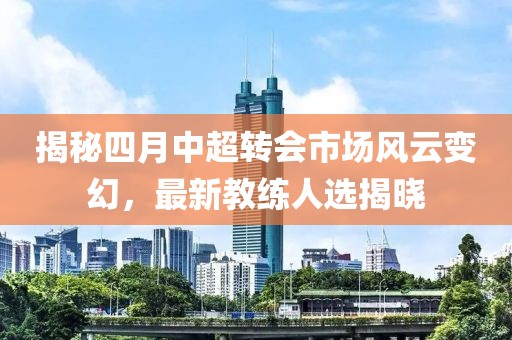 揭秘四月中超转会市场风云变幻，最新教练人选揭晓