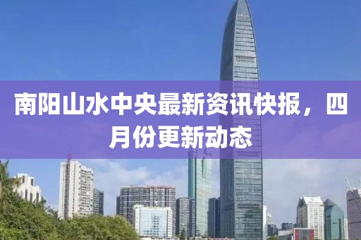 南阳山水中央最新资讯快报，四月份更新动态