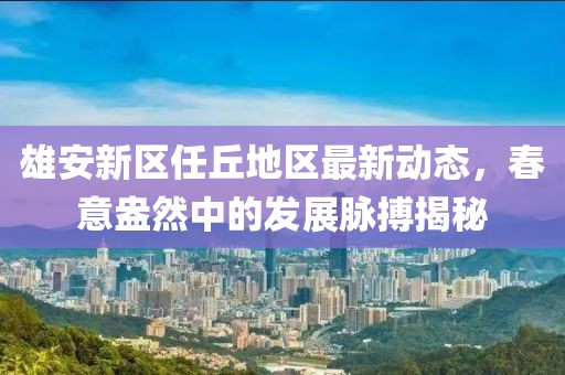 雄安新区任丘地区最新动态，春意盎然中的发展脉搏揭秘