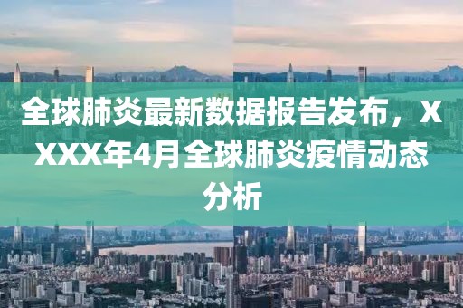 全球肺炎最新数据报告发布，XXXX年4月全球肺炎疫情动态分析