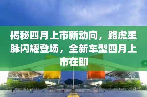 揭秘四月上市新动向，路虎星脉闪耀登场，全新车型四月上市在即