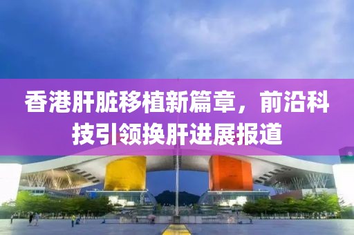 香港肝脏移植新篇章，前沿科技引领换肝进展报道