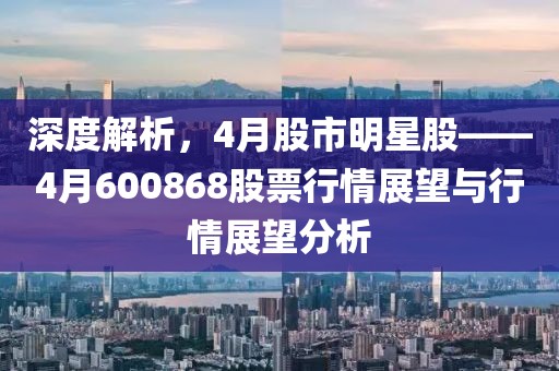 深度解析，4月股市明星股——4月600868股票行情展望与行情展望分析