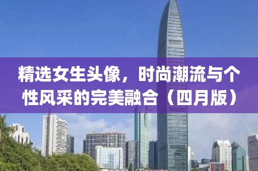精选女生头像，时尚潮流与个性风采的完美融合（四月版）
