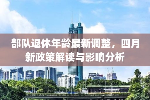 部队退休年龄最新调整，四月新政策解读与影响分析