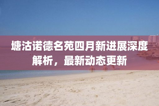 塘沽诺德名苑四月新进展深度解析，最新动态更新