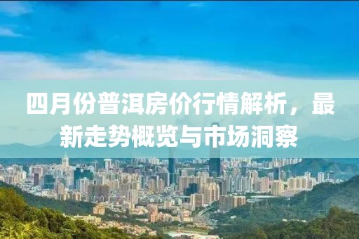 四月份普洱房价行情解析，最新走势概览与市场洞察