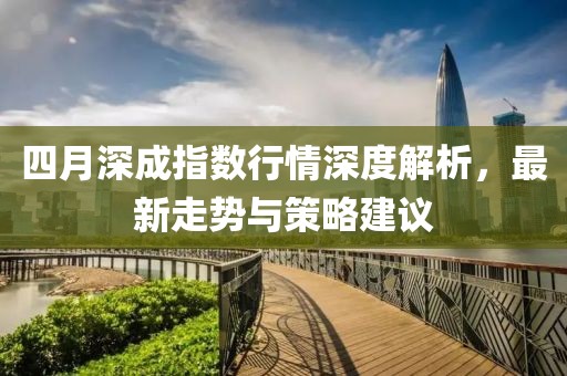 四月深成指数行情深度解析，最新走势与策略建议
