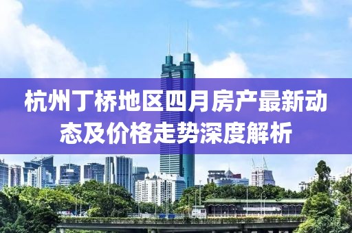 杭州丁桥地区四月房产最新动态及价格走势深度解析