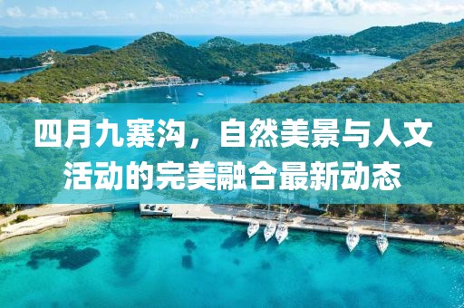 四月九寨沟，自然美景与人文活动的完美融合最新动态