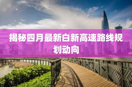 揭秘四月最新白新高速路线规划动向