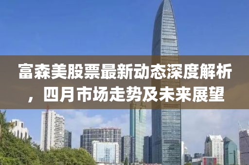 富森美股票最新动态深度解析，四月市场走势及未来展望