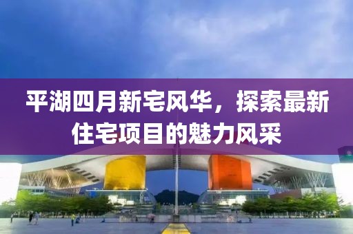 平湖四月新宅风华，探索最新住宅项目的魅力风采