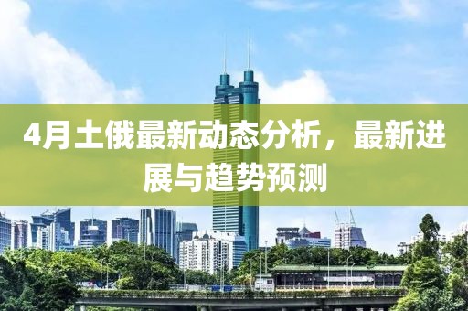 4月土俄最新动态分析，最新进展与趋势预测