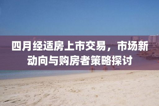 四月经适房上市交易，市场新动向与购房者策略探讨