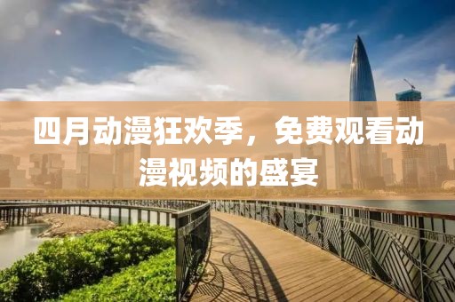 四月动漫狂欢季，免费观看动漫视频的盛宴