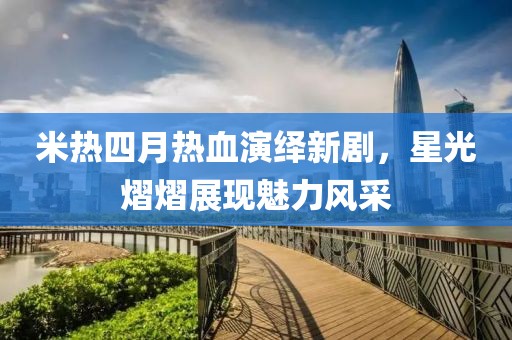米热四月热血演绎新剧，星光熠熠展现魅力风采