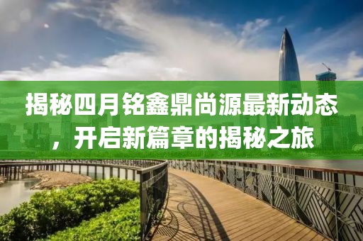 揭秘四月铭鑫鼎尚源最新动态，开启新篇章的揭秘之旅