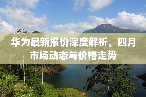 华为最新报价深度解析，四月市场动态与价格走势
