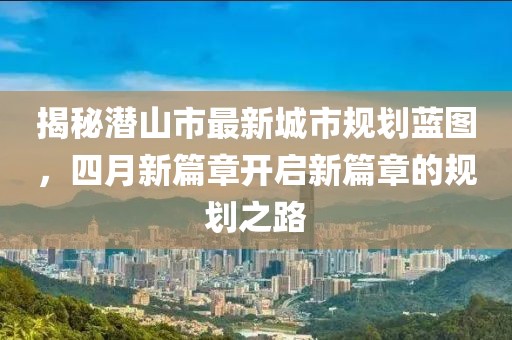 揭秘潜山市最新城市规划蓝图，四月新篇章开启新篇章的规划之路