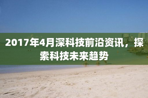 2017年4月深科技前沿资讯，探索科技未来趋势