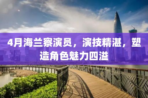 4月海兰察演员，演技精湛，塑造角色魅力四溢