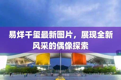 易烊千玺最新图片，展现全新风采的偶像探索