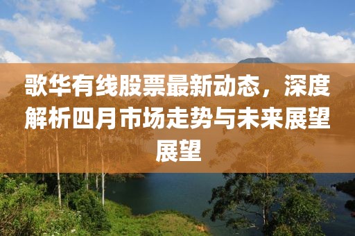 歌华有线股票最新动态，深度解析四月市场走势与未来展望展望