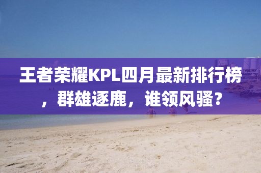 王者荣耀KPL四月最新排行榜，群雄逐鹿，谁领风骚？