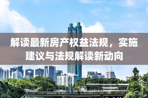 解读最新房产权益法规，实施建议与法规解读新动向