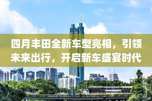 四月丰田全新车型亮相，引领未来出行，开启新车盛宴时代