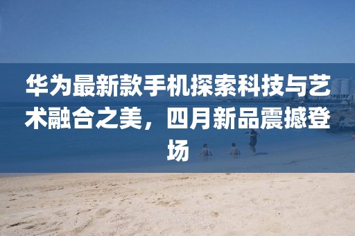 华为最新款手机探索科技与艺术融合之美，四月新品震撼登场