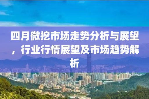 四月微挖市场走势分析与展望，行业行情展望及市场趋势解析
