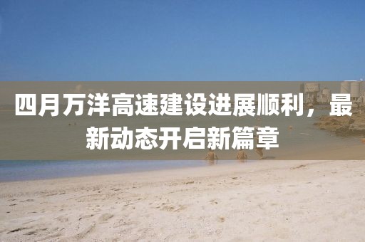 四月万洋高速建设进展顺利，最新动态开启新篇章
