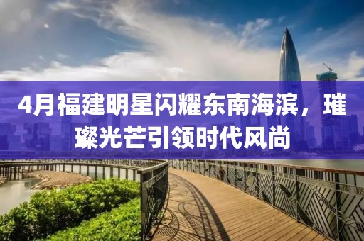 4月福建明星闪耀东南海滨，璀璨光芒引领时代风尚