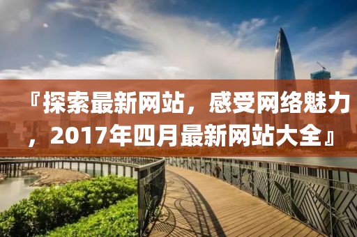 『探索最新网站，感受网络魅力，2017年四月最新网站大全』