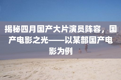 揭秘四月国产大片演员阵容，国产电影之光——以某部国产电影为例