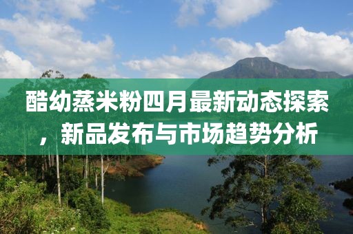 酷幼蒸米粉四月最新动态探索，新品发布与市场趋势分析