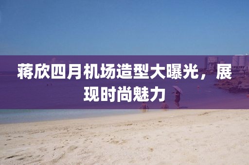 蒋欣四月机场造型大曝光，展现时尚魅力