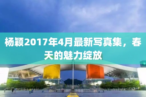 杨颖2017年4月最新写真集，春天的魅力绽放