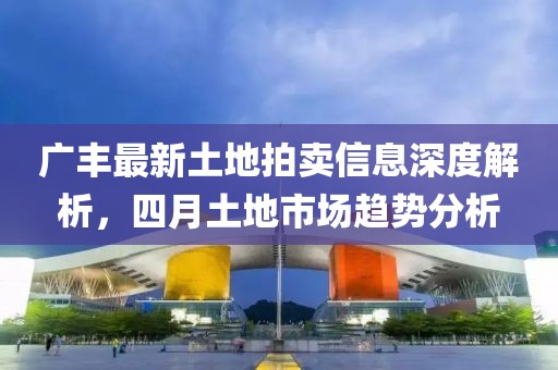广丰最新土地拍卖信息深度解析，四月土地市场趋势分析