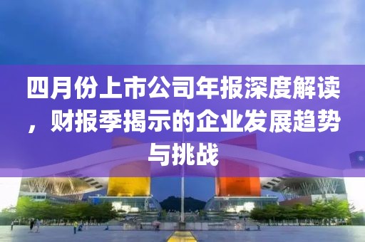 四月份上市公司年报深度解读，财报季揭示的企业发展趋势与挑战