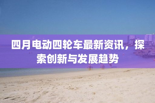 四月电动四轮车最新资讯，探索创新与发展趋势